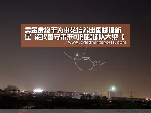 吴金贵终于为申花培养出国脚级新星 能攻善守未来可挑起球队大梁【AG电子】(图3)